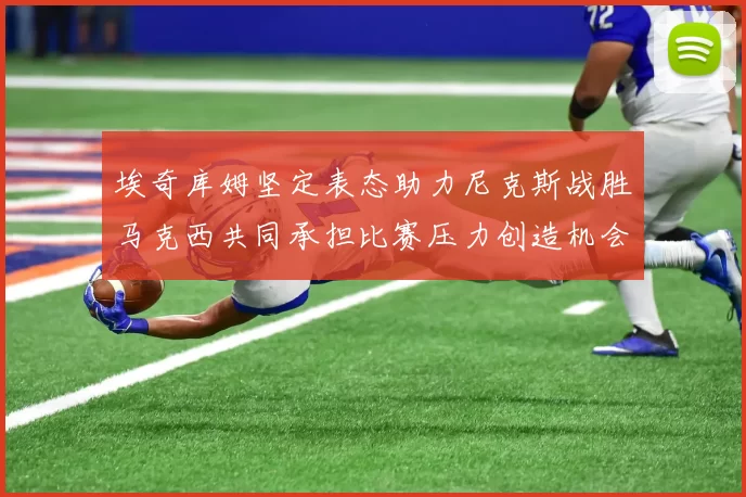 埃奇库姆坚定表态助力尼克斯战胜马克西共同承担比赛压力创造机会