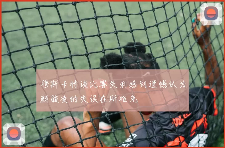 穆斯卡特谈比赛失利感到遗憾认为颜骏凌的失误在所难免