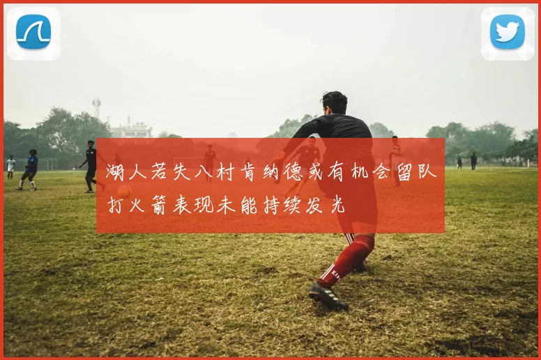湖人若失八村肯纳德或有机会留队打火箭表现未能持续发光