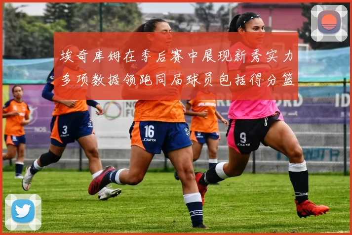 埃奇库姆在季后赛中展现新秀实力多项数据领跑同届球员包括得分篮板助攻抢断三分