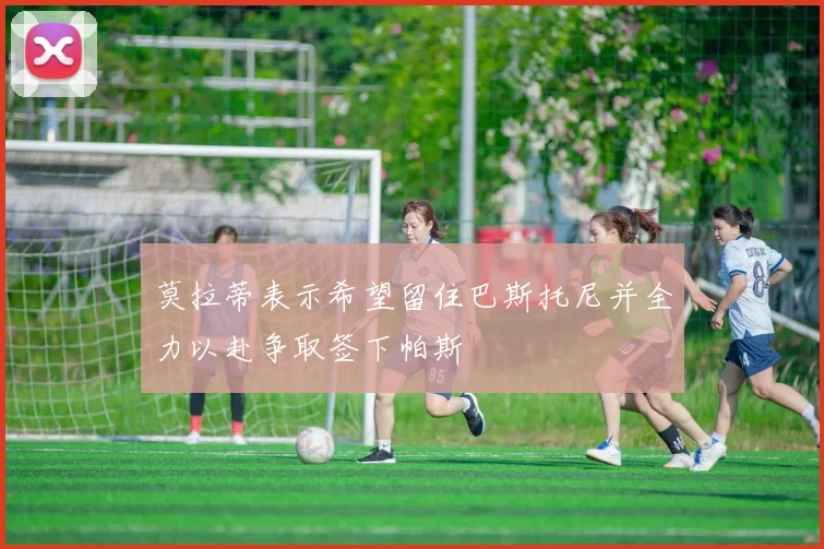 莫拉蒂表示希望留住巴斯托尼并全力以赴争取签下帕斯