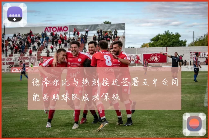 德泽尔比与热刺接近签署五年合同能否助球队成功保级