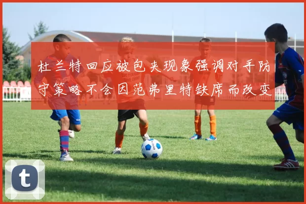 杜兰特回应被包夹现象强调对手防守策略不会因范弗里特缺席而改变