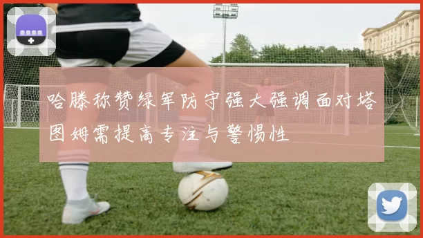 哈滕称赞绿军防守强大强调面对塔图姆需提高专注与警惕性
