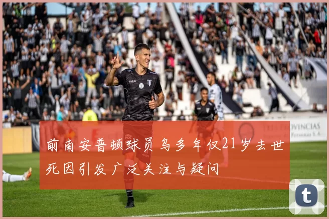 前南安普顿球员乌多年仅21岁去世死因引发广泛关注与疑问