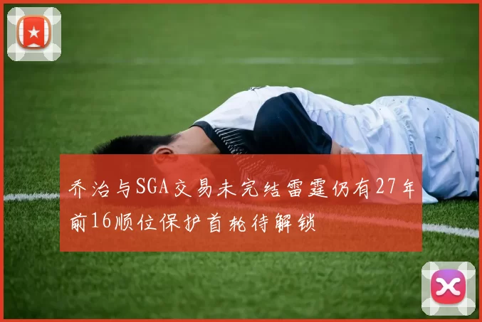 乔治与SGA交易未完结雷霆仍有27年前16顺位保护首轮待解锁