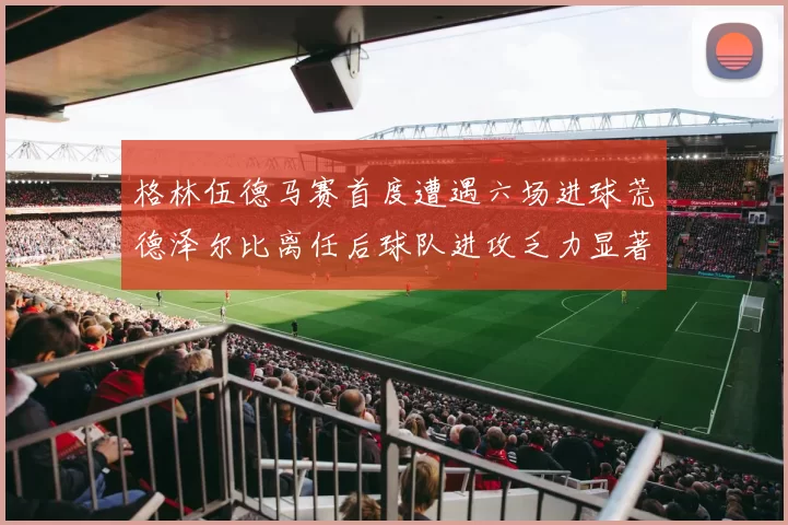 格林伍德马赛首度遭遇六场进球荒德泽尔比离任后球队进攻乏力显著