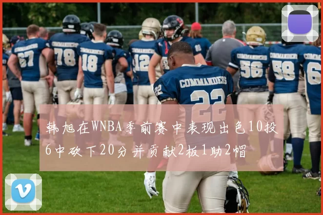 韩旭在WNBA季前赛中表现出色10投6中砍下20分并贡献2板1助2帽