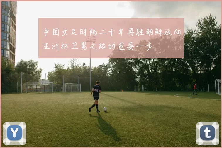 中国女足时隔二十年再胜朝鲜迈向亚洲杯卫冕之路的重要一步