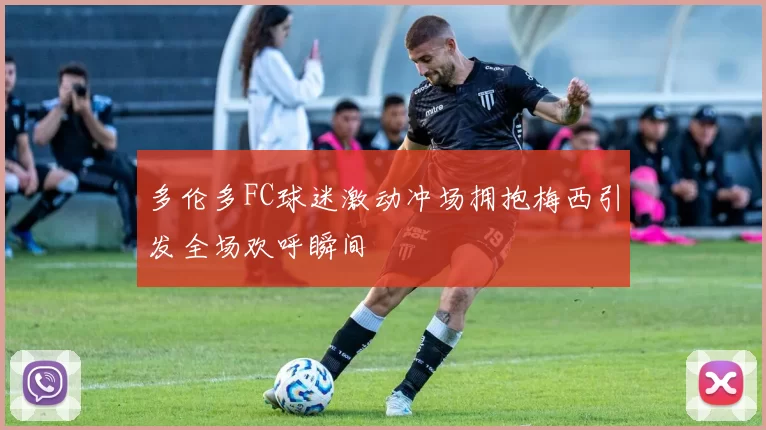 多伦多FC球迷激动冲场拥抱梅西引发全场欢呼瞬间