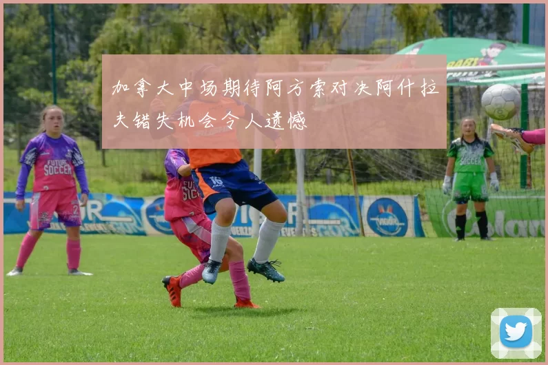 加拿大中场期待阿方索对决阿什拉夫错失机会令人遗憾